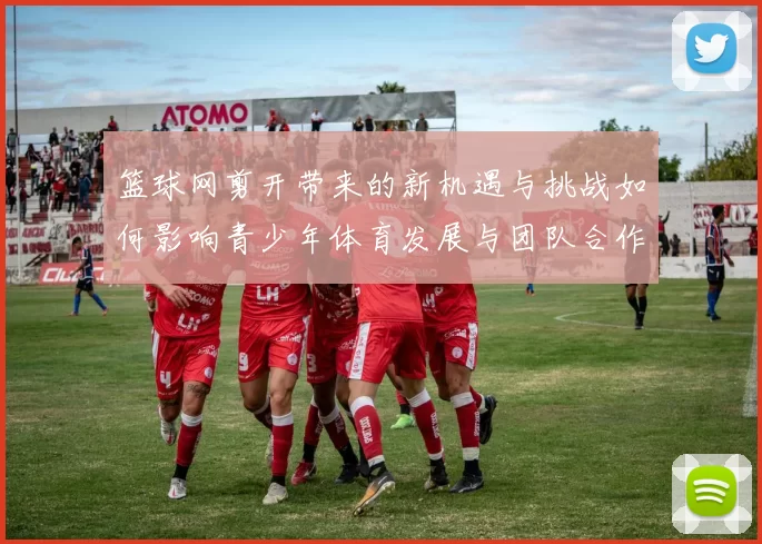 篮球网剪开带来的新机遇与挑战如何影响青少年体育发展与团队合作精神
