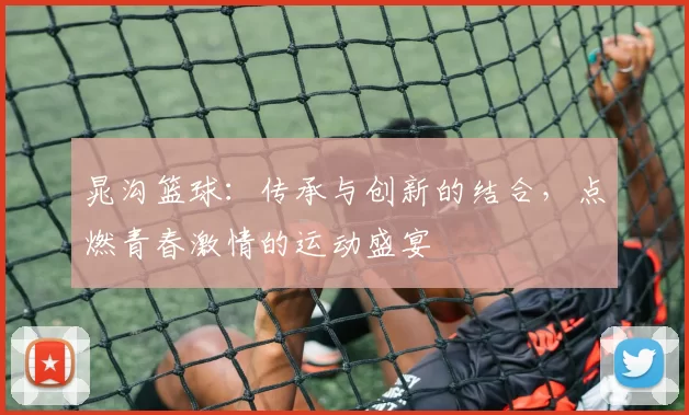晁沟篮球：传承与创新的结合，点燃青春激情的运动盛宴