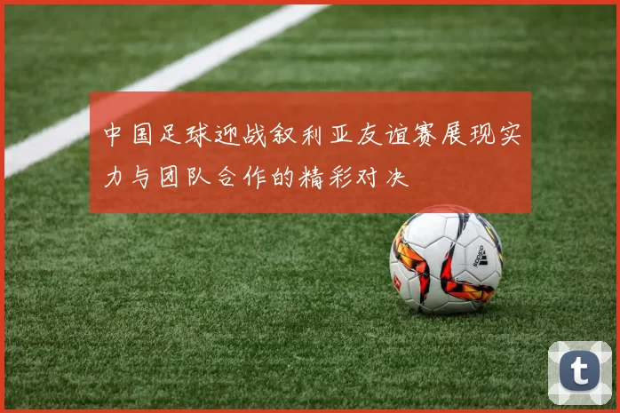 中国足球迎战叙利亚友谊赛展现实力与团队合作的精彩对决