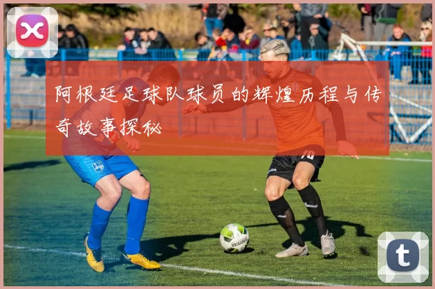 阿根廷足球队球员的辉煌历程与传奇故事探秘