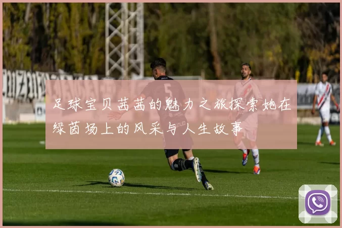 足球宝贝茜茜的魅力之旅探索她在绿茵场上的风采与人生故事
