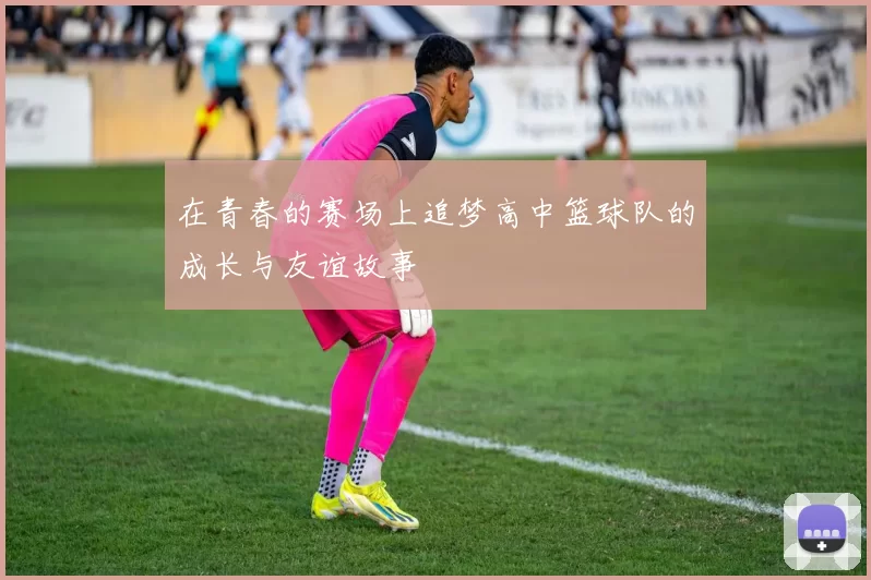 在青春的赛场上追梦高中篮球队的成长与友谊故事