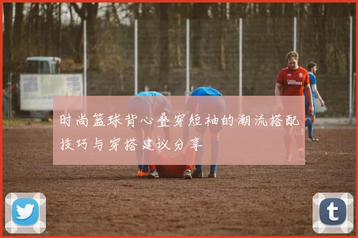 时尚篮球背心叠穿短袖的潮流搭配技巧与穿搭建议分享