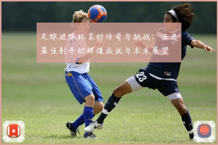 足球进球纪录的传奇与挑战：历史最佳射手的辉煌成就与未来展望